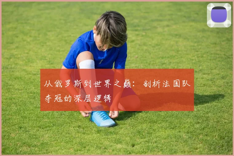从俄罗斯到世界之巅:剖析法国队夺冠的深层逻辑