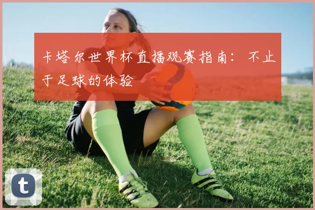 卡塔尔世界杯直播观赛指南：不止于足球的体验