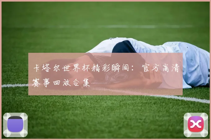 卡塔尔世界杯精彩瞬间：官方高清赛事回放合集