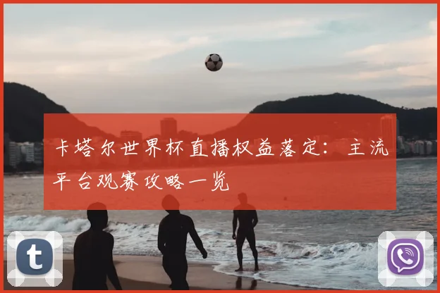 卡塔尔世界杯直播权益落定：主流平台观赛攻略一览