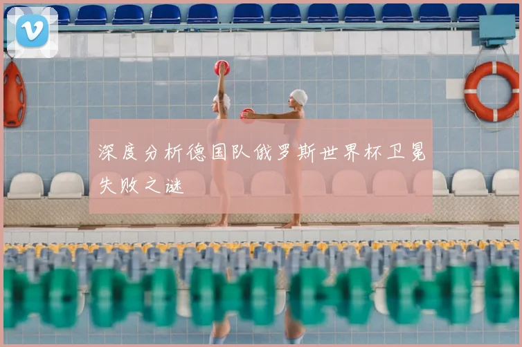 深度分析德国队俄罗斯世界杯卫冕失败之谜