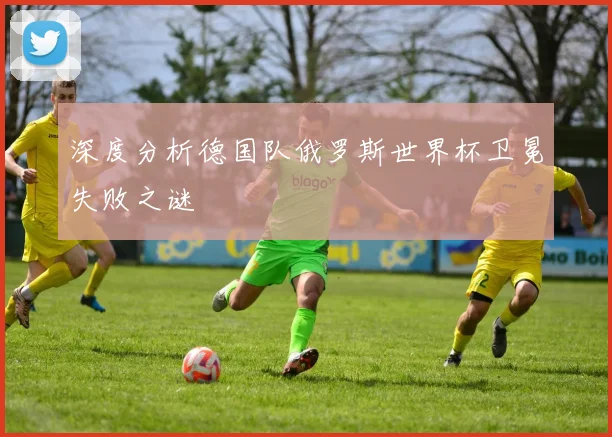 深度分析德国队俄罗斯世界杯卫冕失败之谜