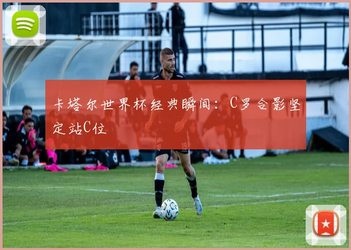 卡塔尔世界杯经典瞬间：C罗合影坚定站C位