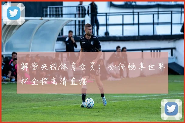 解密央视体育会员：如何畅享世界杯全程高清直播