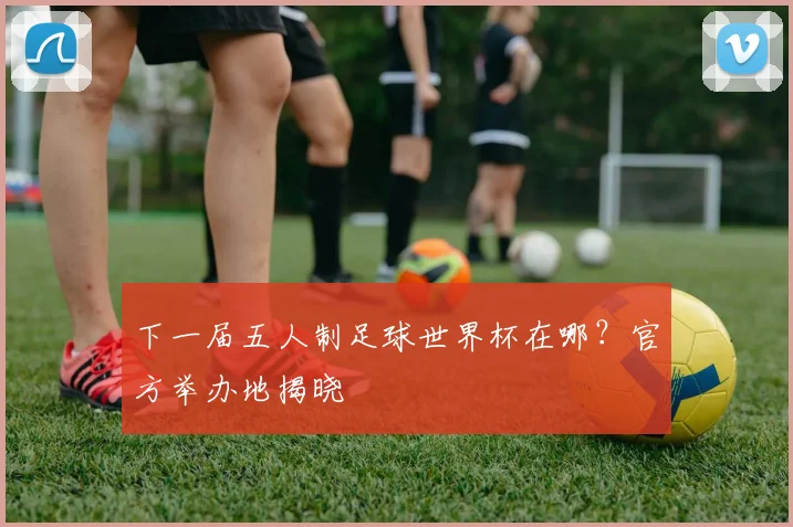 下一届五人制足球世界杯在哪？官方举办地揭晓