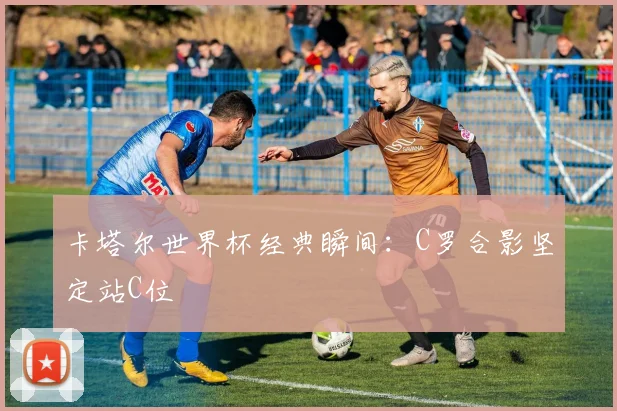 卡塔尔世界杯经典瞬间：C罗合影坚定站C位