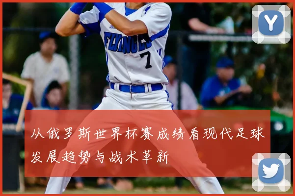 从俄罗斯世界杯赛成绩看现代足球发展趋势与战术革新