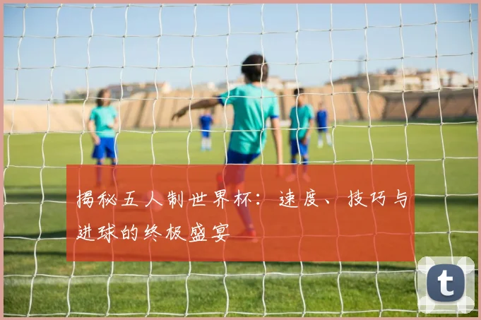 揭秘五人制世界杯：速度、技巧与进球的终极盛宴