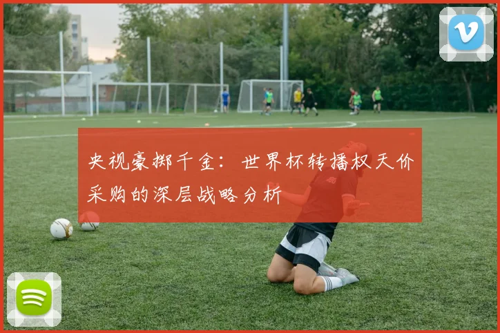 央视豪掷千金：世界杯转播权天价采购的深层战略分析